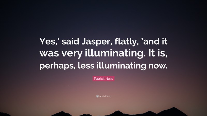 Patrick Ness Quote: “Yes,’ said Jasper, flatly, ’and it was very illuminating. It is, perhaps, less illuminating now.”