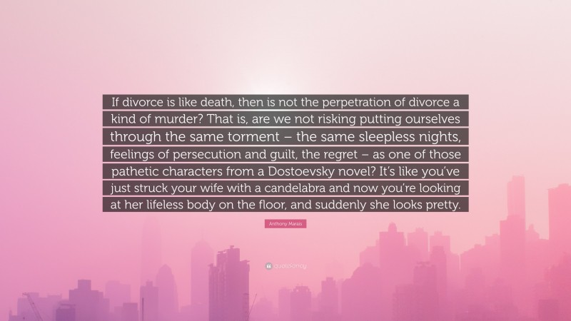 Anthony Marais Quote: “If divorce is like death, then is not the perpetration of divorce a kind of murder? That is, are we not risking putting ourselves through the same torment – the same sleepless nights, feelings of persecution and guilt, the regret – as one of those pathetic characters from a Dostoevsky novel? It’s like you’ve just struck your wife with a candelabra and now you’re looking at her lifeless body on the floor, and suddenly she looks pretty.”