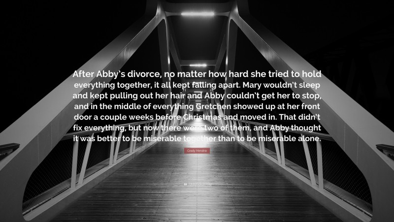 Grady Hendrix Quote: “After Abby’s divorce, no matter how hard she tried to hold everything together, it all kept falling apart. Mary wouldn’t sleep and kept pulling out her hair and Abby couldn’t get her to stop, and in the middle of everything Gretchen showed up at her front door a couple weeks before Christmas and moved in. That didn’t fix everything, but now there were two of them, and Abby thought it was better to be miserable together than to be miserable alone.”