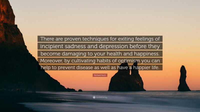 Richard Koch Quote: “There are proven techniques for exiting feelings of incipient sadness and depression before they become damaging to your health and happiness. Moreover, by cultivating habits of optimism you can help to prevent disease as well as have a happier life.”