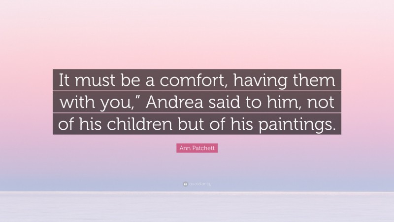 Ann Patchett Quote: “It must be a comfort, having them with you,” Andrea said to him, not of his children but of his paintings.”