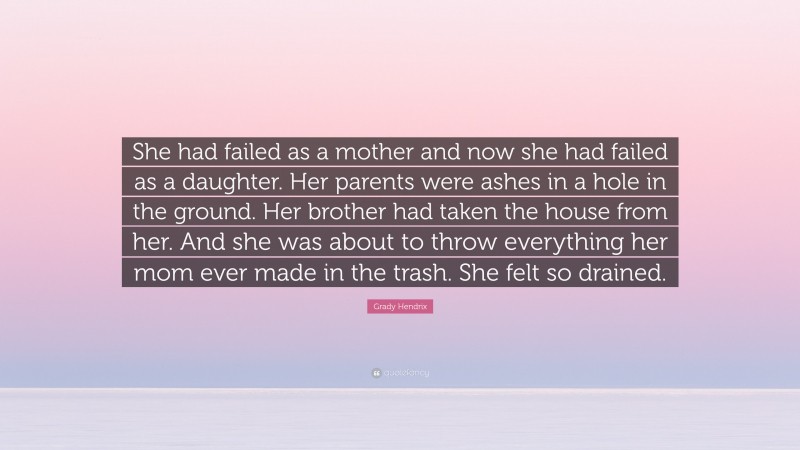 Grady Hendrix Quote: “She had failed as a mother and now she had failed as a daughter. Her parents were ashes in a hole in the ground. Her brother had taken the house from her. And she was about to throw everything her mom ever made in the trash. She felt so drained.”