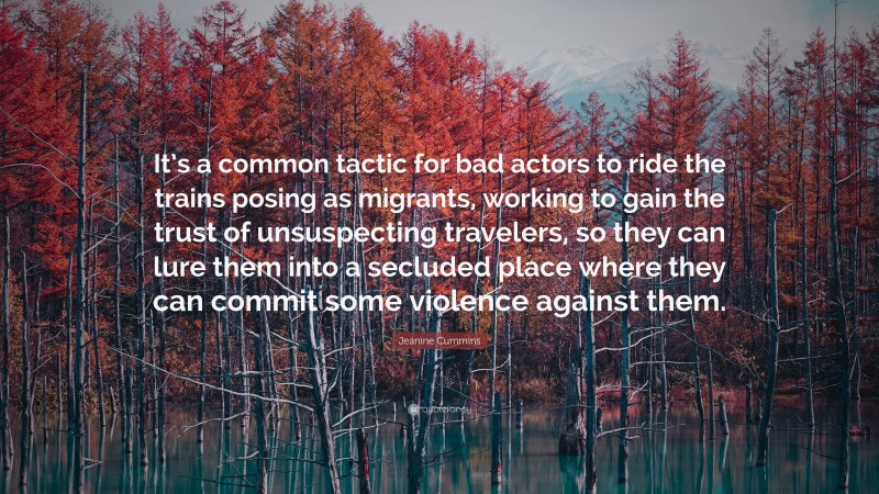 Jeanine Cummins Quote: “It’s a common tactic for bad actors to ride the trains posing as migrants, working to gain the trust of unsuspecting travelers, so they can lure them into a secluded place where they can commit some violence against them.”