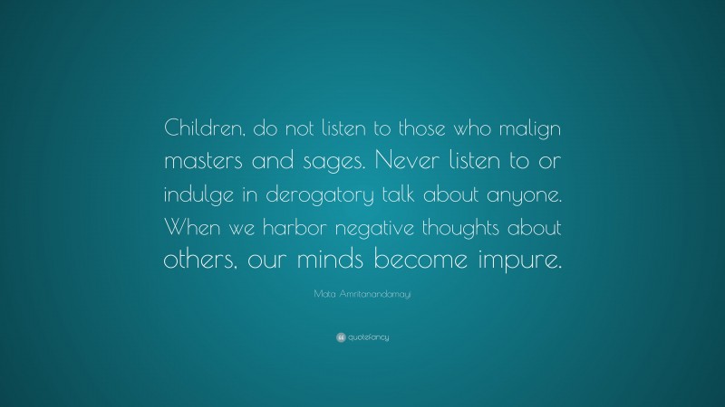 Mata Amritanandamayi Quote: “Children, do not listen to those who malign masters and sages. Never listen to or indulge in derogatory talk about anyone. When we harbor negative thoughts about others, our minds become impure.”