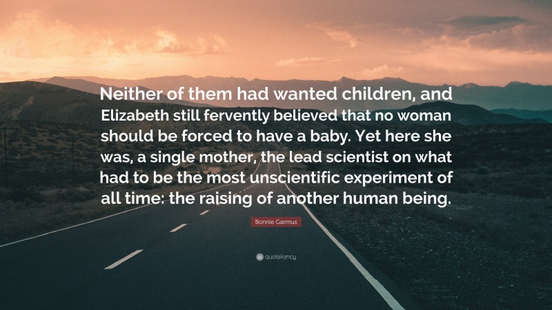 Bonnie Garmus Quote: “Neither of them had wanted children, and Elizabeth still fervently believed that no woman should be forced to have a baby. Yet here she was, a single mother, the lead scientist on what had to be the most unscientific experiment of all time: the raising of another human being.”
