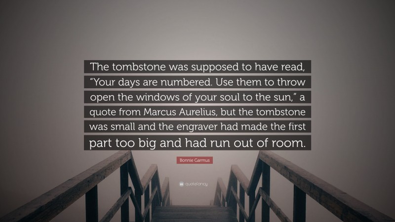 Bonnie Garmus Quote: “The tombstone was supposed to have read, “Your days are numbered. Use them to throw open the windows of your soul to the sun,” a quote from Marcus Aurelius, but the tombstone was small and the engraver had made the first part too big and had run out of room.”