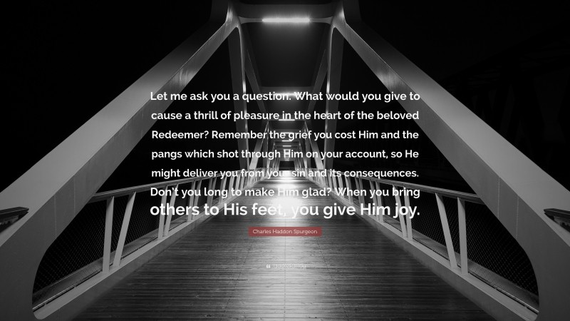 Charles Haddon Spurgeon Quote: “Let me ask you a question. What would you give to cause a thrill of pleasure in the heart of the beloved Redeemer? Remember the grief you cost Him and the pangs which shot through Him on your account, so He might deliver you from your sin and its consequences. Don’t you long to make Him glad? When you bring others to His feet, you give Him joy.”