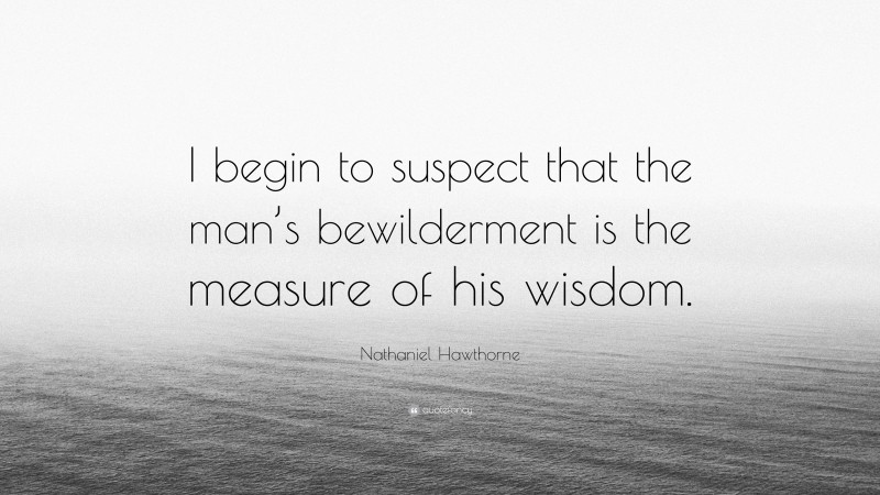 Nathaniel Hawthorne Quote: “I begin to suspect that the man’s bewilderment is the measure of his wisdom.”