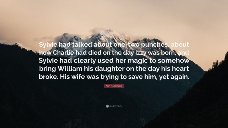 Ann Napolitano Quote: “Sylvie had talked about one-two punches, about how Charlie had died on the day Izzy was born, and Sylvie had clearly used her magic to somehow bring William his daughter on the day his heart broke. His wife was trying to save him, yet again.”