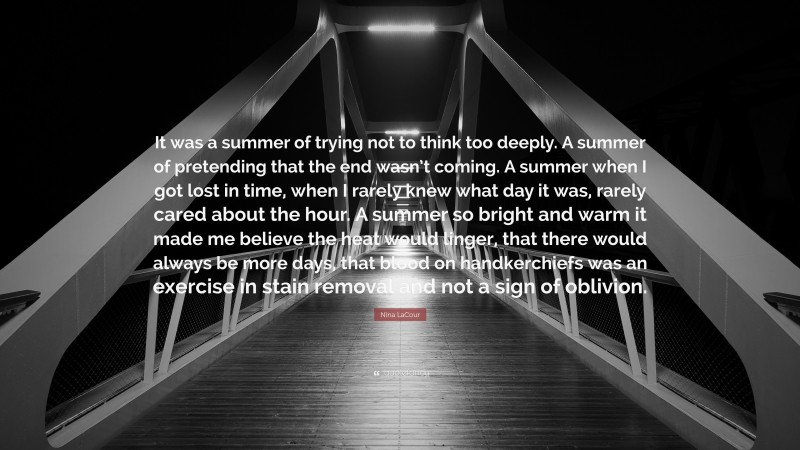 Nina LaCour Quote: “It was a summer of trying not to think too deeply. A summer of pretending that the end wasn’t coming. A summer when I got lost in time, when I rarely knew what day it was, rarely cared about the hour. A summer so bright and warm it made me believe the heat would linger, that there would always be more days, that blood on handkerchiefs was an exercise in stain removal and not a sign of oblivion.”