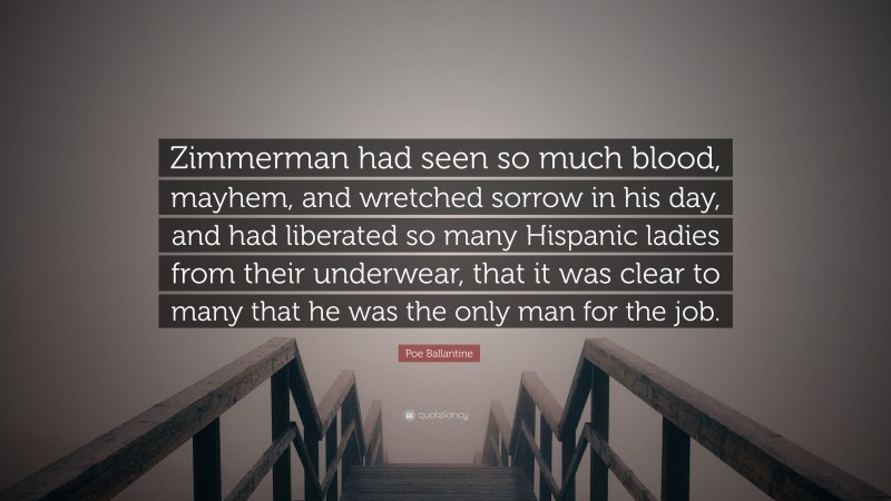 Poe Ballantine Quote: “Zimmerman had seen so much blood, mayhem, and wretched sorrow in his day, and had liberated so many Hispanic ladies from their underwear, that it was clear to many that he was the only man for the job.”