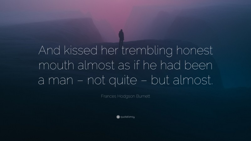 Frances Hodgson Burnett Quote: “And kissed her trembling honest mouth almost as if he had been a man – not quite – but almost.”