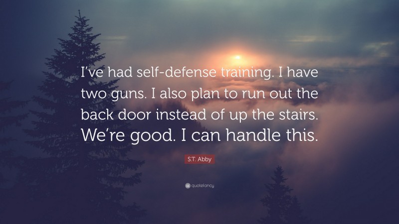 S.T. Abby Quote: “I’ve had self-defense training. I have two guns. I also plan to run out the back door instead of up the stairs. We’re good. I can handle this.”