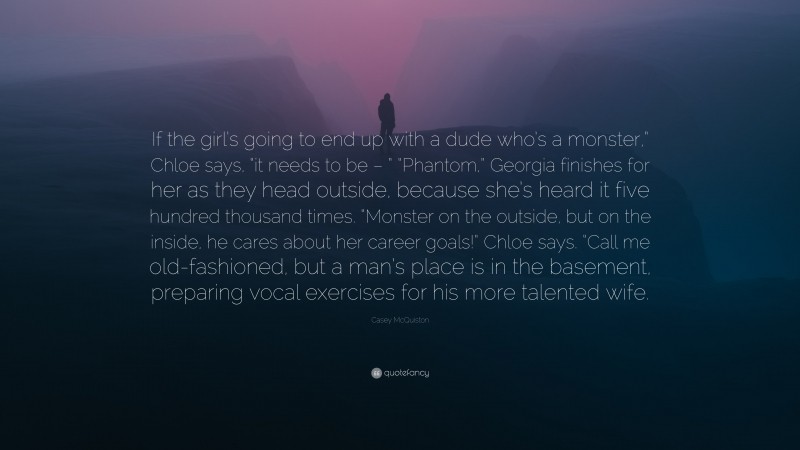 Casey McQuiston Quote: “If the girl’s going to end up with a dude who’s a monster,” Chloe says, “it needs to be – ” “Phantom,” Georgia finishes for her as they head outside, because she’s heard it five hundred thousand times. “Monster on the outside, but on the inside, he cares about her career goals!” Chloe says. “Call me old-fashioned, but a man’s place is in the basement, preparing vocal exercises for his more talented wife.”