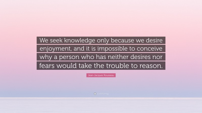 Jean-Jacques Rousseau Quote: “We seek knowledge only because we desire enjoyment, and it is impossible to conceive why a person who has neither desires nor fears would take the trouble to reason.”