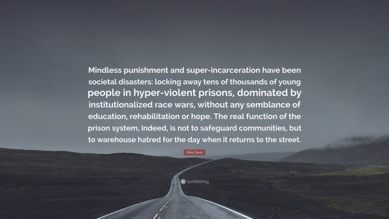 Mike Davis Quote: “Mindless punishment and super-incarceration have been societal disasters: locking away tens of thousands of young people in hyper-violent prisons, dominated by institutionalized race wars, without any semblance of education, rehabilitation or hope. The real function of the prison system, indeed, is not to safeguard communities, but to warehouse hatred for the day when it returns to the street.”