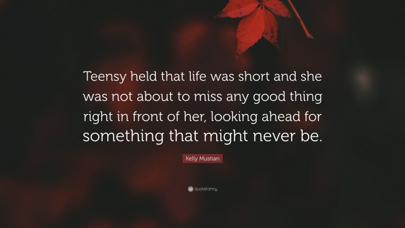 Kelly Mustian Quote: “Teensy held that life was short and she was not about to miss any good thing right in front of her, looking ahead for something that might never be.”