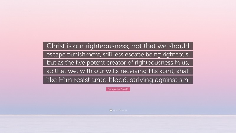 George MacDonald Quote: “Christ is our righteousness, not that we should escape punishment, still less escape being righteous, but as the live potent creator of righteousness in us, so that we, with our wills receiving His spirit, shall like Him resist unto blood, striving against sin.”