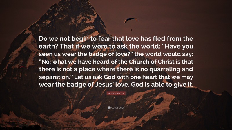 Andrew Murray Quote: “Do we not begin to fear that love has fled from the earth? That if we were to ask the world: “Have you seen us wear the badge of love?” the world would say: “No; what we have heard of the Church of Christ is that there is not a place where there is no quarreling and separation.” Let us ask God with one heart that we may wear the badge of Jesus’ love. God is able to give it.”