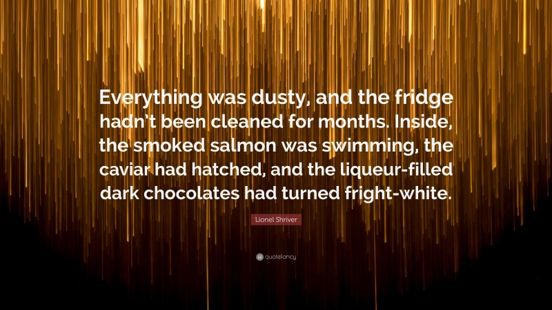 Lionel Shriver Quote: “Everything was dusty, and the fridge hadn’t been cleaned for months. Inside, the smoked salmon was swimming, the caviar had hatched, and the liqueur-filled dark chocolates had turned fright-white.”