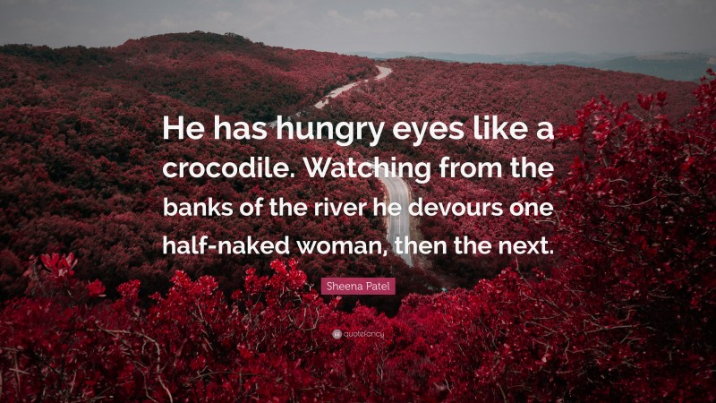 Sheena Patel Quote: “He has hungry eyes like a crocodile. Watching from the banks of the river he devours one half-naked woman, then the next.”