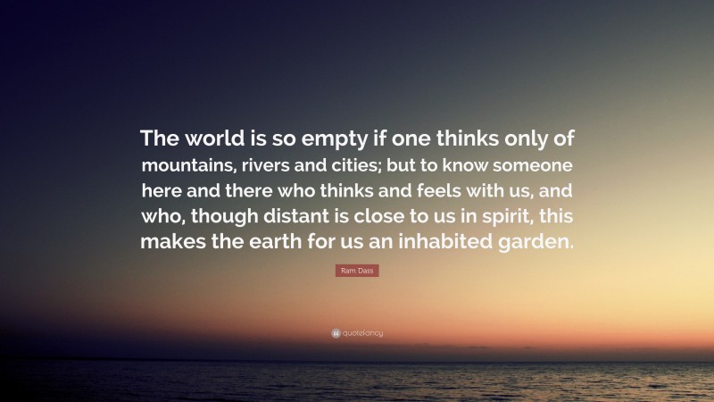 Ram Dass Quote: “The world is so empty if one thinks only of mountains, rivers and cities; but to know someone here and there who thinks and feels with us, and who, though distant is close to us in spirit, this makes the earth for us an inhabited garden.”
