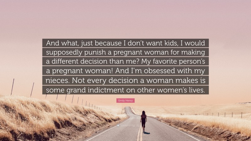 Emily Henry Quote: “And what, just because I don’t want kids, I would supposedly punish a pregnant woman for making a different decision than me? My favorite person’s a pregnant woman! And I’m obsessed with my nieces. Not every decision a woman makes is some grand indictment on other women’s lives.”