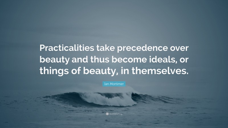 Ian Mortimer Quote: “Practicalities take precedence over beauty and thus become ideals, or things of beauty, in themselves.”