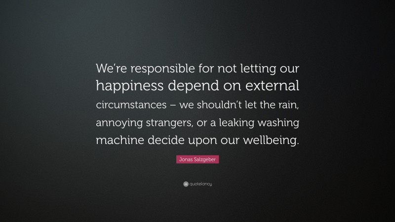 Jonas Salzgeber Quote: “We’re responsible for not letting our happiness depend on external circumstances – we shouldn’t let the rain, annoying strangers, or a leaking washing machine decide upon our wellbeing.”