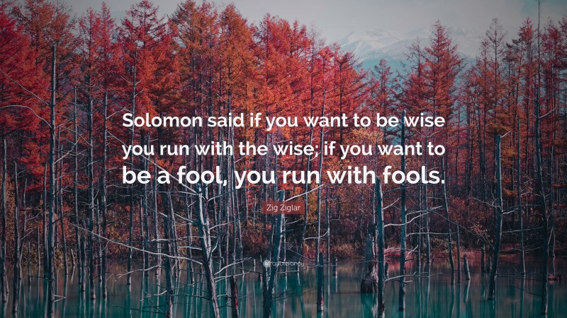 Zig Ziglar Quote: “Solomon said if you want to be wise you run with the wise; if you want to be a fool, you run with fools.”
