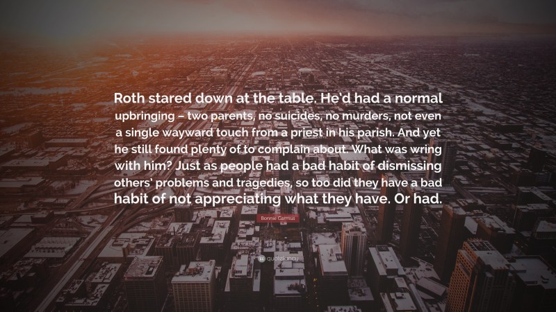 Bonnie Garmus Quote: “Roth stared down at the table. He’d had a normal upbringing – two parents, no suicides, no murders, not even a single wayward touch from a priest in his parish. And yet he still found plenty of to complain about. What was wring with him? Just as people had a bad habit of dismissing others’ problems and tragedies, so too did they have a bad habit of not appreciating what they have. Or had.”