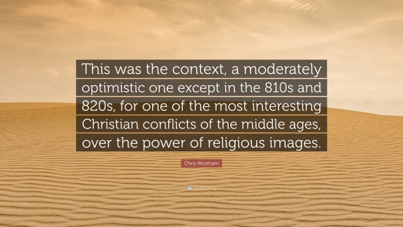 Chris Wickham Quote: “This was the context, a moderately optimistic one except in the 810s and 820s, for one of the most interesting Christian conflicts of the middle ages, over the power of religious images.”