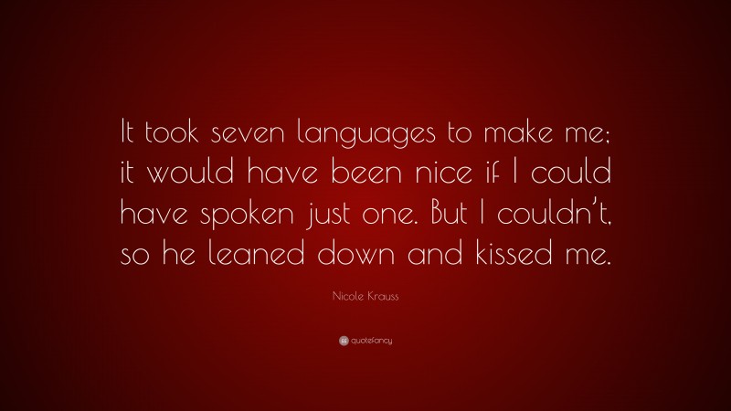 Nicole Krauss Quote: “It took seven languages to make me; it would have been nice if I could have spoken just one. But I couldn’t, so he leaned down and kissed me.”