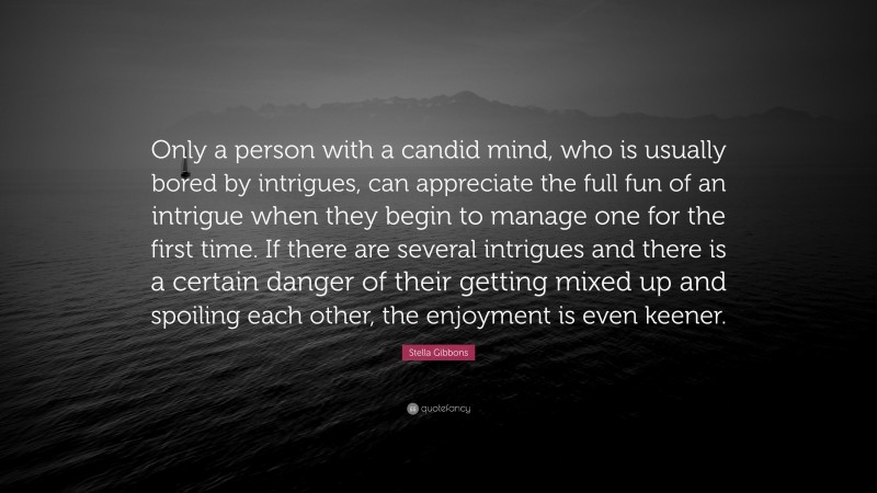 Stella Gibbons Quote: “Only a person with a candid mind, who is usually bored by intrigues, can appreciate the full fun of an intrigue when they begin to manage one for the first time. If there are several intrigues and there is a certain danger of their getting mixed up and spoiling each other, the enjoyment is even keener.”