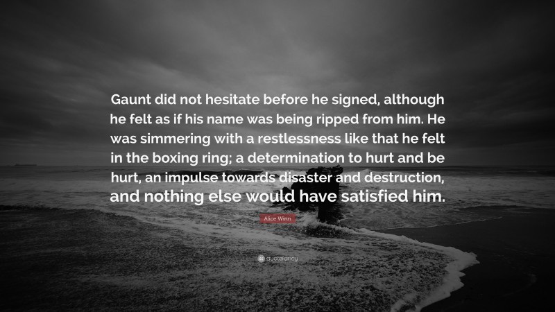 Alice Winn Quote: “Gaunt did not hesitate before he signed, although he felt as if his name was being ripped from him. He was simmering with a restlessness like that he felt in the boxing ring; a determination to hurt and be hurt, an impulse towards disaster and destruction, and nothing else would have satisfied him.”