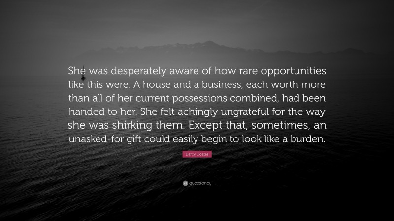 Darcy Coates Quote: “She was desperately aware of how rare opportunities like this were. A house and a business, each worth more than all of her current possessions combined, had been handed to her. She felt achingly ungrateful for the way she was shirking them. Except that, sometimes, an unasked-for gift could easily begin to look like a burden.”