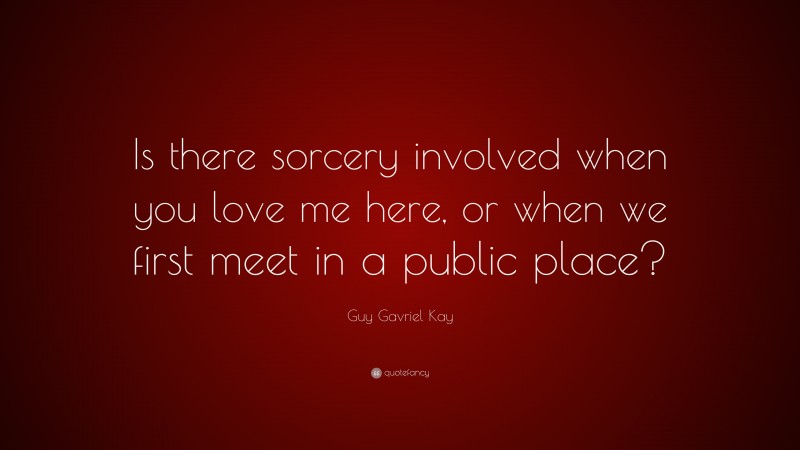Guy Gavriel Kay Quote: “Is there sorcery involved when you love me here, or when we first meet in a public place?”