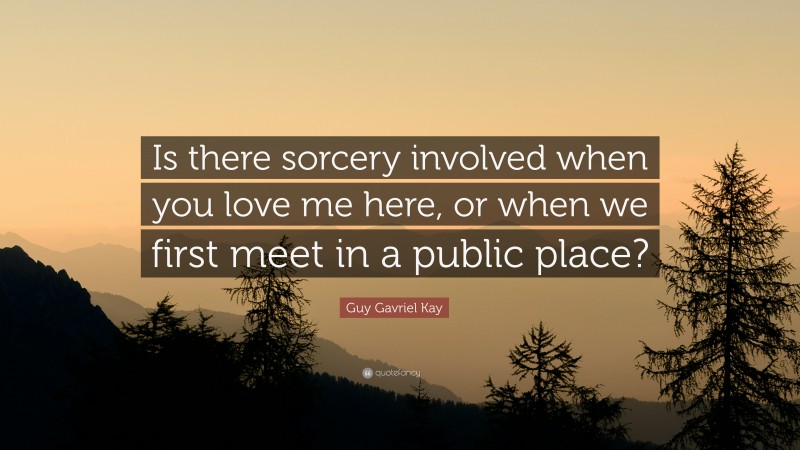 Guy Gavriel Kay Quote: “Is there sorcery involved when you love me here, or when we first meet in a public place?”