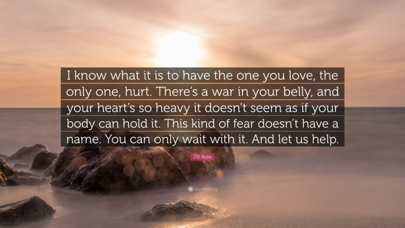 J.D. Robb Quote: “I know what it is to have the one you love, the only one, hurt. There’s a war in your belly, and your heart’s so heavy it doesn’t seem as if your body can hold it. This kind of fear doesn’t have a name. You can only wait with it. And let us help.”