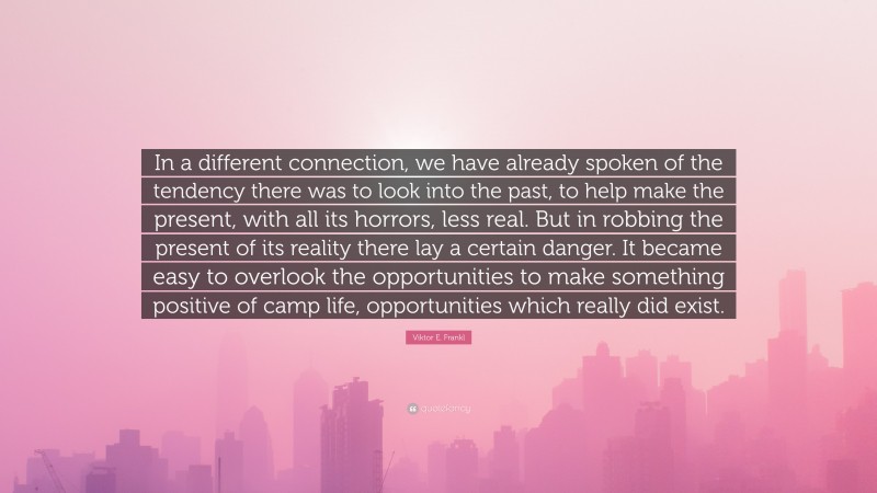 Viktor E. Frankl Quote: “In a different connection, we have already spoken of the tendency there was to look into the past, to help make the present, with all its horrors, less real. But in robbing the present of its reality there lay a certain danger. It became easy to overlook the opportunities to make something positive of camp life, opportunities which really did exist.”