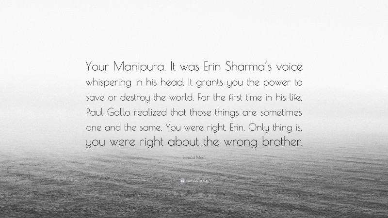 Ronald Malfi Quote: “Your Manipura. It was Erin Sharma’s voice whispering in his head. It grants you the power to save or destroy the world. For the first time in his life, Paul Gallo realized that those things are sometimes one and the same. You were right, Erin. Only thing is, you were right about the wrong brother.”