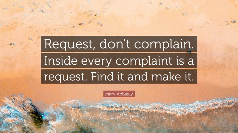 Mary Abbajay Quote: “Request, don’t complain. Inside every complaint is a request. Find it and make it.”