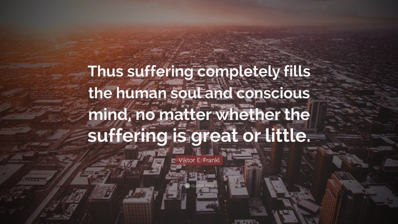 Viktor E. Frankl Quote: “Thus suffering completely fills the human soul and conscious mind, no matter whether the suffering is great or little.”