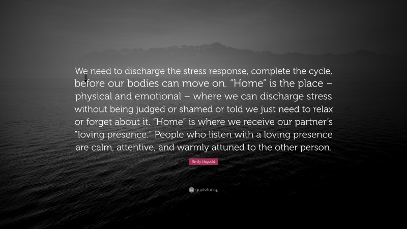 Emily Nagoski Quote: “We need to discharge the stress response, complete the cycle, before our bodies can move on. “Home” is the place – physical and emotional – where we can discharge stress without being judged or shamed or told we just need to relax or forget about it. “Home” is where we receive our partner’s “loving presence.” People who listen with a loving presence are calm, attentive, and warmly attuned to the other person.”