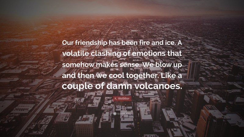 K. Webster Quote: “Our friendship has been fire and ice. A volatile clashing of emotions that somehow makes sense. We blow up and then we cool together. Like a couple of damn volcanoes.”