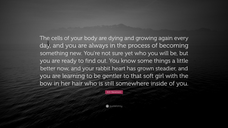 N.D. Stevenson Quote: “The cells of your body are dying and growing again every day, and you are always in the process of becoming something new. You’re not sure yet who you will be, but you are ready to find out. You know some things a little better now, and your rabbit heart has grown steadier, and you are learning to be gentler to that soft girl with the bow in her hair who is still somewhere inside of you.”