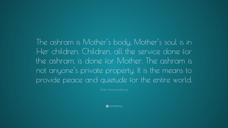 Mata Amritanandamayi Quote: “The ashram is Mother’s body. Mother’s soul is in Her children. Children, all the service done for the ashram, is done for Mother. The ashram is not anyone’s private property. It is the means to provide peace and quietude for the entire world.”