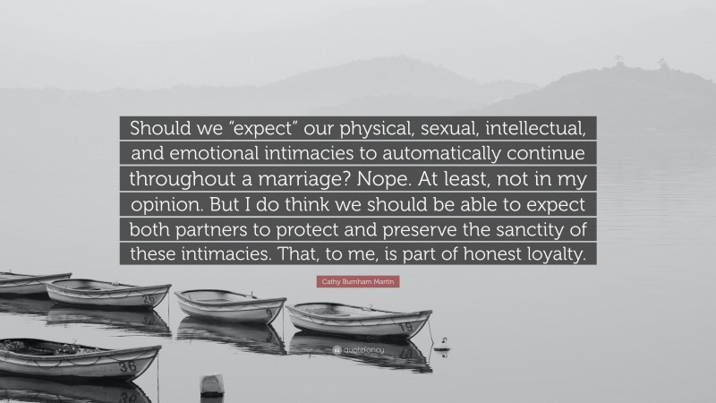 Cathy Burnham Martin Quote: “Should we “expect” our physical, sexual, intellectual, and emotional intimacies to automatically continue throughout a marriage? Nope. At least, not in my opinion. But I do think we should be able to expect both partners to protect and preserve the sanctity of these intimacies. That, to me, is part of honest loyalty.”