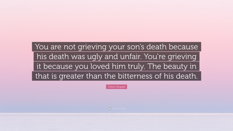 Cheryl Strayed Quote: “You are not grieving your son’s death because his death was ugly and unfair. You’re grieving it because you loved him truly. The beauty in that is greater than the bitterness of his death.”