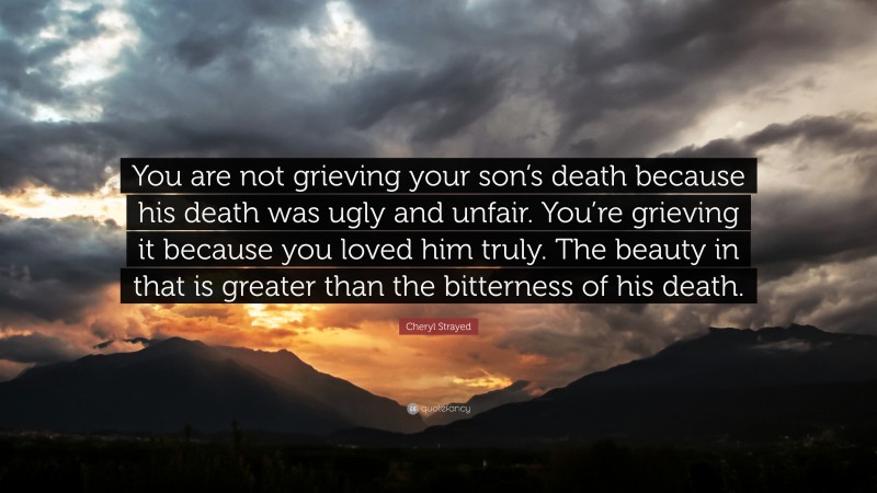 Cheryl Strayed Quote: “You are not grieving your son’s death because his death was ugly and unfair. You’re grieving it because you loved him truly. The beauty in that is greater than the bitterness of his death.”